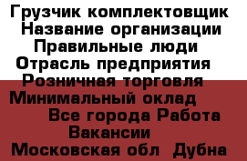 Грузчик-комплектовщик › Название организации ­ Правильные люди › Отрасль предприятия ­ Розничная торговля › Минимальный оклад ­ 30 000 - Все города Работа » Вакансии   . Московская обл.,Дубна г.